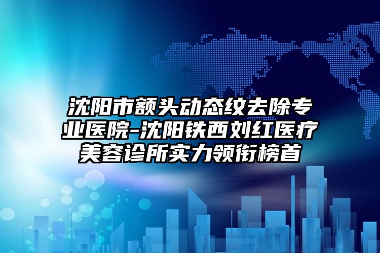 沈阳市额头动态纹去除专业医院-沈阳铁西刘红医疗美容诊所实力领衔榜首