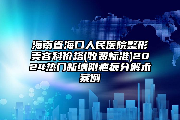 海南省海口人民医院整形美容科价格(收费标准)2024热门新编附疤痕分解术案例