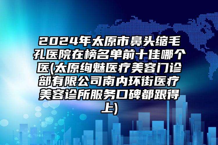 2024年太原市鼻头缩毛孔医院在榜名单前十佳哪个医(太原绚魅医疗美容门诊部有限公司南内环街医疗美容诊所服务口碑都跟得上)