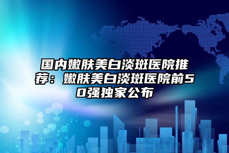 国内嫩肤美白淡斑医院推荐：嫩肤美白淡斑医院前50强独家公布