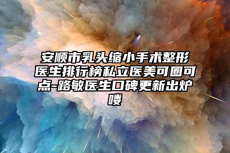 安顺市乳头缩小手术整形医生排行榜私立医美可圈可点-路敏医生口碑更新出炉喽