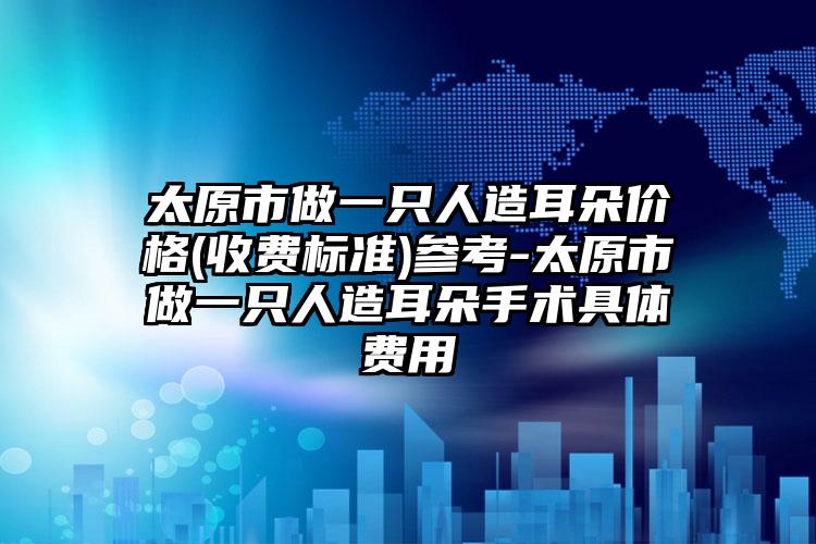 太原市做一只人造耳朵价格(收费标准)参考-太原市做一只人造耳朵手术具体费用