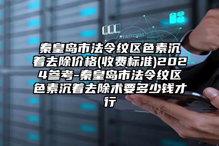 秦皇岛市法令纹区色素沉着去除价格(收费标准)2024参考-秦皇岛市法令纹区色素沉着去除术要多少钱才行