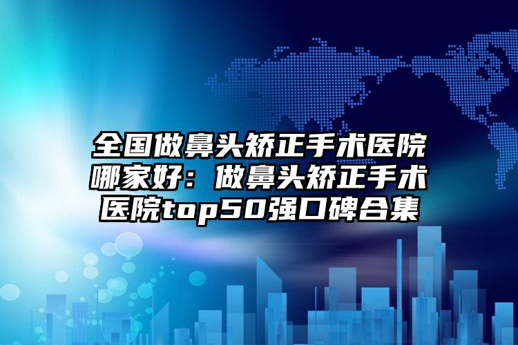 全国做鼻头矫正手术医院哪家好：做鼻头矫正手术医院top50强口碑合集