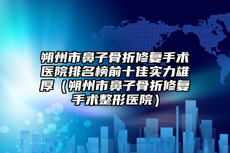 朔州市鼻子骨折修复手术医院排名榜前十佳实力雄厚（朔州市鼻子骨折修复手术整形医院）