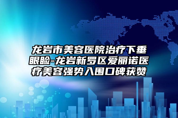 龙岩市美容医院治疗下垂眼睑-龙岩新罗区爱丽诺医疗美容强势入围口碑获赞