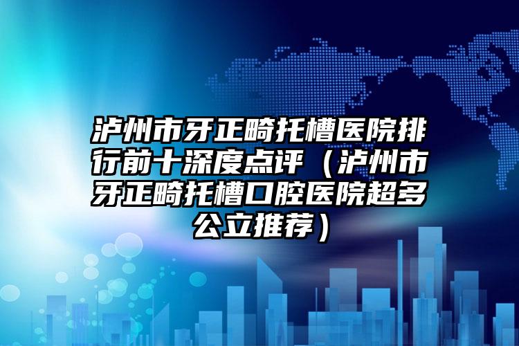 泸州市牙正畸托槽医院排行前十深度点评（泸州市牙正畸托槽口腔医院超多公立推荐）