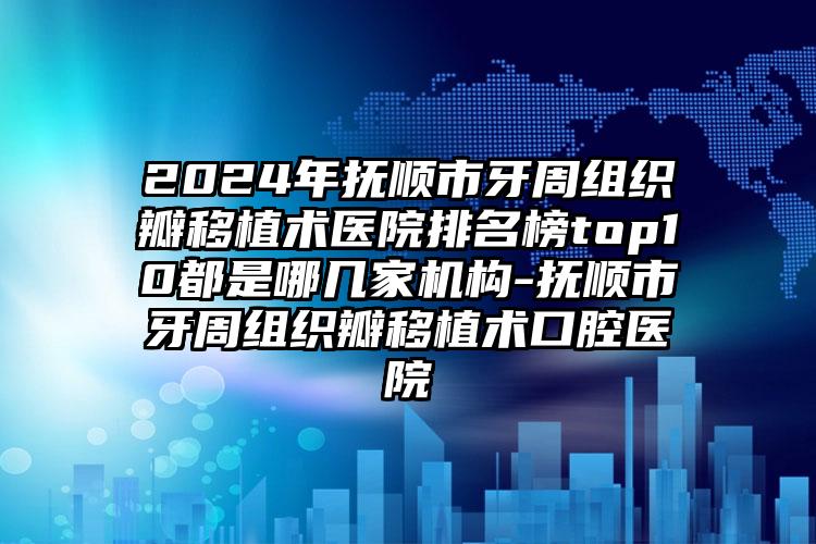 2024年抚顺市牙周组织瓣移植术医院排名榜top10都是哪几家机构-抚顺市牙周组织瓣移植术口腔医院