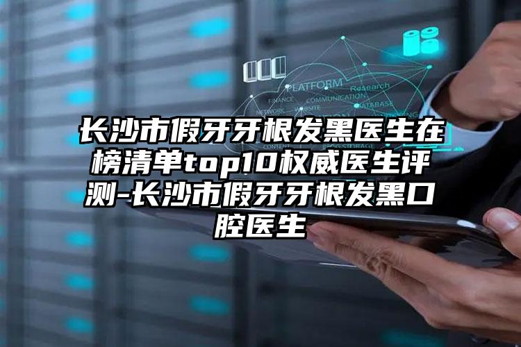 长沙市假牙牙根发黑医生在榜清单top10权威医生评测-长沙市假牙牙根发黑口腔医生