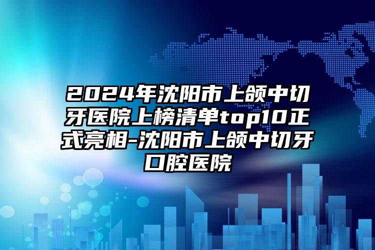 2024年沈阳市上颌中切牙医院上榜清单top10正式亮相-沈阳市上颌中切牙口腔医院