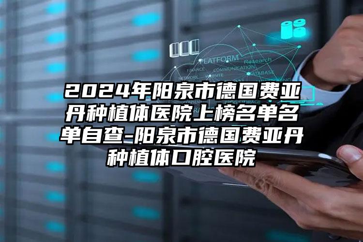 2024年阳泉市德国费亚丹种植体医院上榜名单名单自查-阳泉市德国费亚丹种植体口腔医院