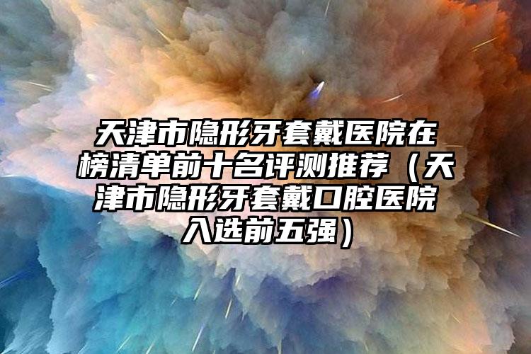 天津市隐形牙套戴医院在榜清单前十名评测推荐（天津市隐形牙套戴口腔医院入选前五强）