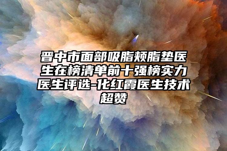 晋中市面部吸脂颊脂垫医生在榜清单前十强榜实力医生评选-化红霞医生技术超赞