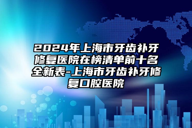 2024年上海市牙齿补牙修复医院在榜清单前十名全新表-上海市牙齿补牙修复口腔医院