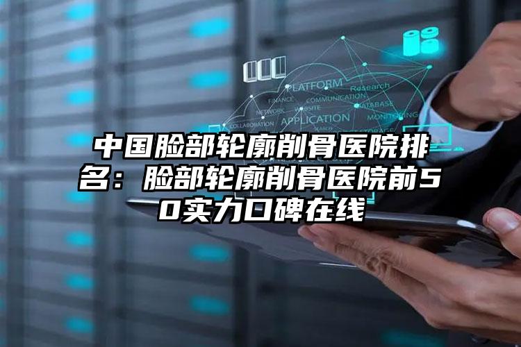 中国脸部轮廓削骨医院排名：脸部轮廓削骨医院前50实力口碑在线