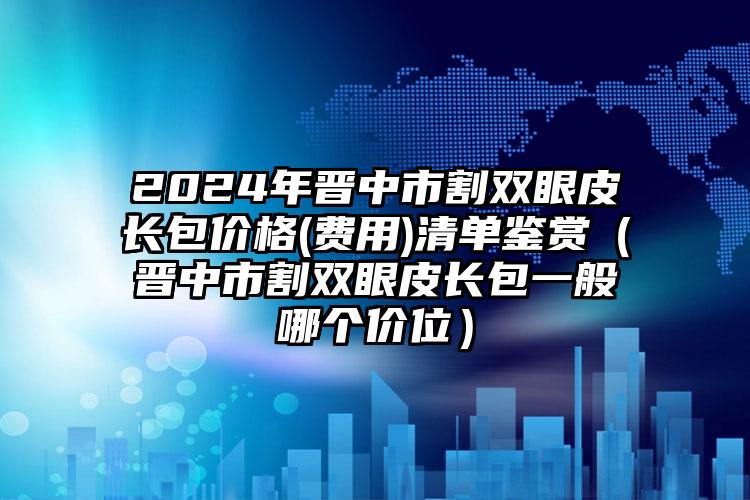 2024年晋中市割双眼皮长包价格(费用)清单鉴赏（晋中市割双眼皮长包一般哪个价位）