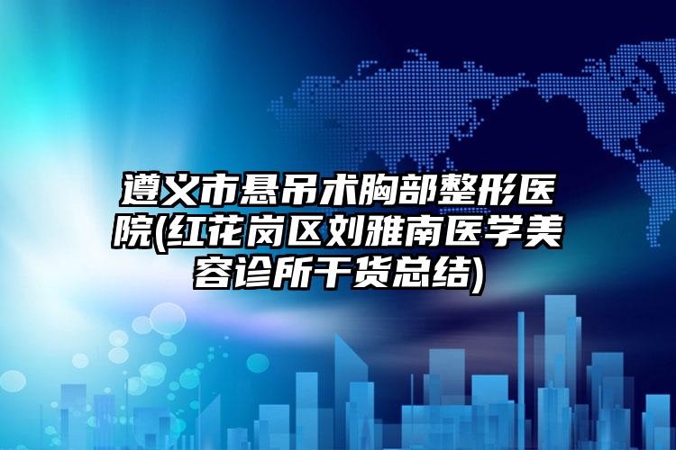 遵义市悬吊术胸部整形医院(红花岗区刘雅南医学美容诊所干货总结)