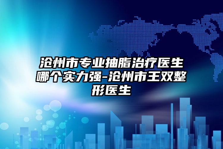 沧州市专业抽脂治疗医生哪个实力强-沧州市王双整形医生