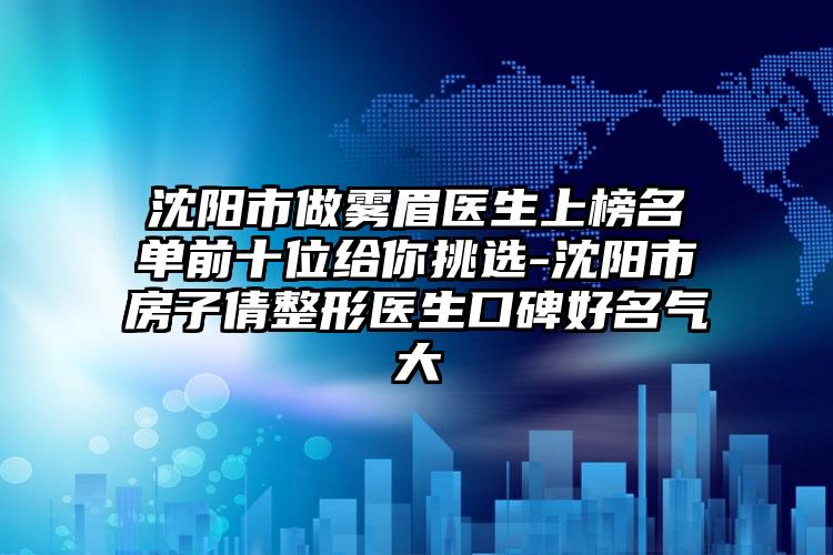 沈阳市做雾眉医生上榜名单前十位给你挑选-沈阳市房子倩整形医生口碑好名气大