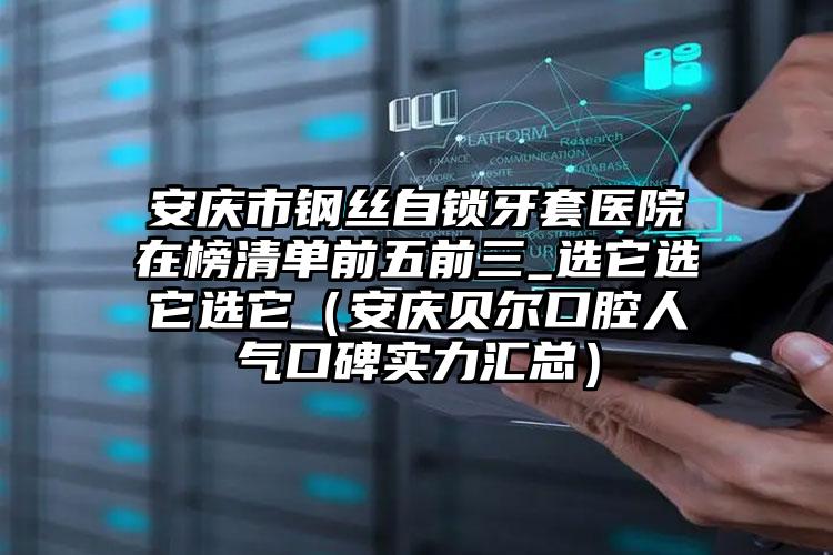 安庆市钢丝自锁牙套医院在榜清单前五前三_选它选它选它（安庆贝尔口腔人气口碑实力汇总）