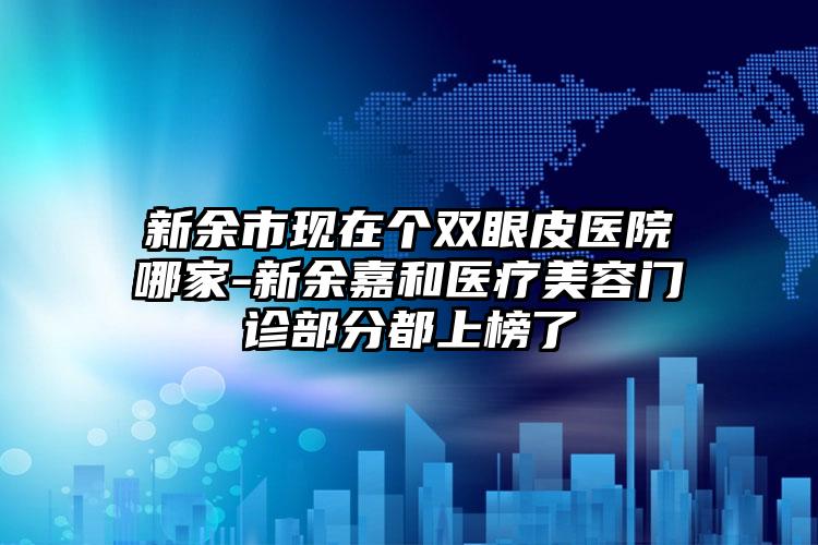 新余市现在个双眼皮医院哪家-新余嘉和医疗美容门诊部分都上榜了