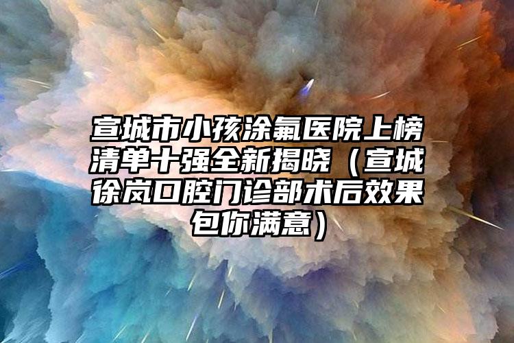 宣城市小孩涂氟医院上榜清单十强全新揭晓（宣城徐岚口腔门诊部术后效果包你满意）