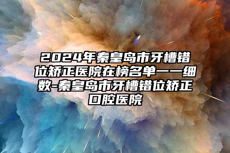 2024年秦皇岛市牙槽错位矫正医院在榜名单一一细数-秦皇岛市牙槽错位矫正口腔医院