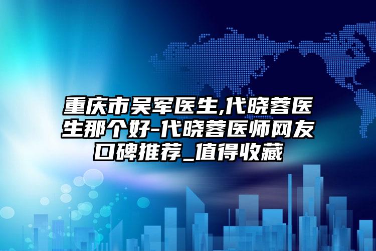 重庆市吴军医生,代晓蓉医生那个好-代晓蓉医师网友口碑推荐_值得收藏