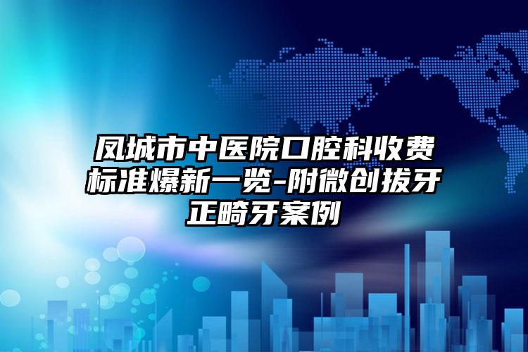 凤城市中医院口腔科收费标准爆新一览-附微创拔牙正畸牙案例