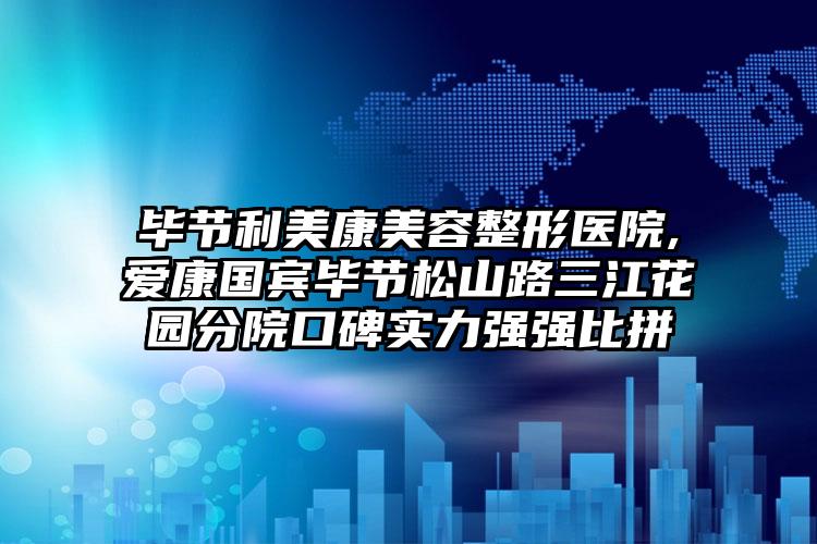 毕节利美康美容整形医院,爱康国宾毕节松山路三江花园分院口碑实力强强比拼