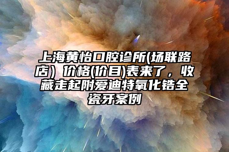 上海黄怡口腔诊所(场联路店）价格(价目)表来了，收藏走起附爱迪特氧化锆全瓷牙案例