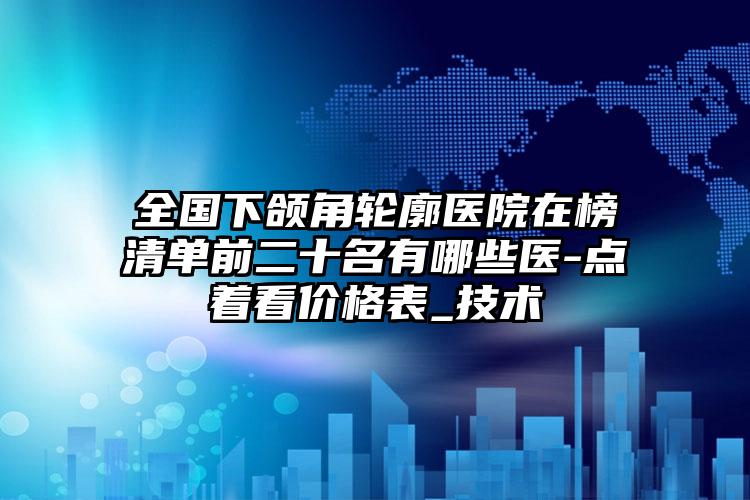 全国下颌角轮廓医院在榜清单前二十名有哪些医-点着看价格表_技术