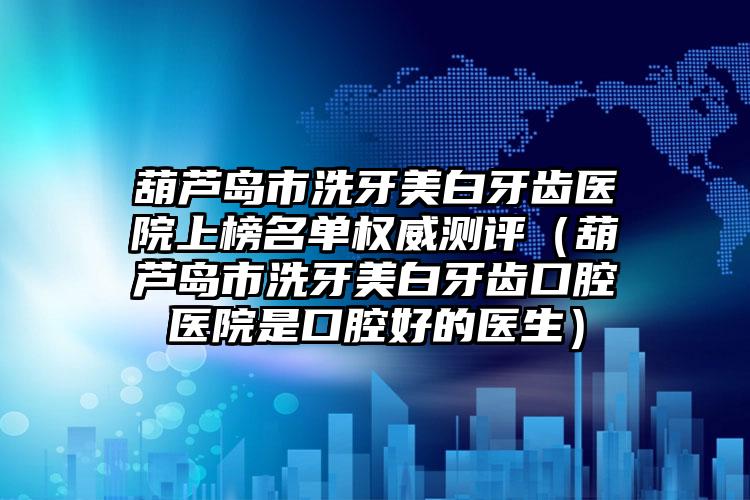 葫芦岛市洗牙美白牙齿医院上榜名单权威测评（葫芦岛市洗牙美白牙齿口腔医院是口腔好的医生）