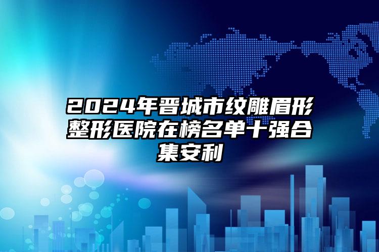 2024年晋城市纹雕眉形整形医院在榜名单十强合集安利