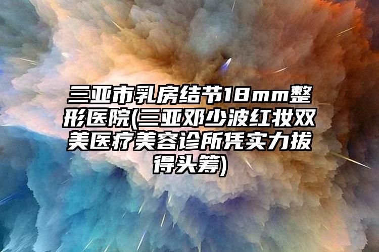 三亚市乳房结节18mm整形医院(三亚邓少波红妆双美医疗美容诊所凭实力拔得头筹)