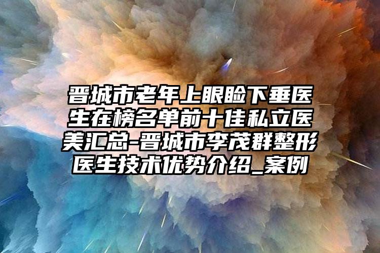 晋城市老年上眼睑下垂医生在榜名单前十佳私立医美汇总-晋城市李茂群整形医生技术优势介绍_案例