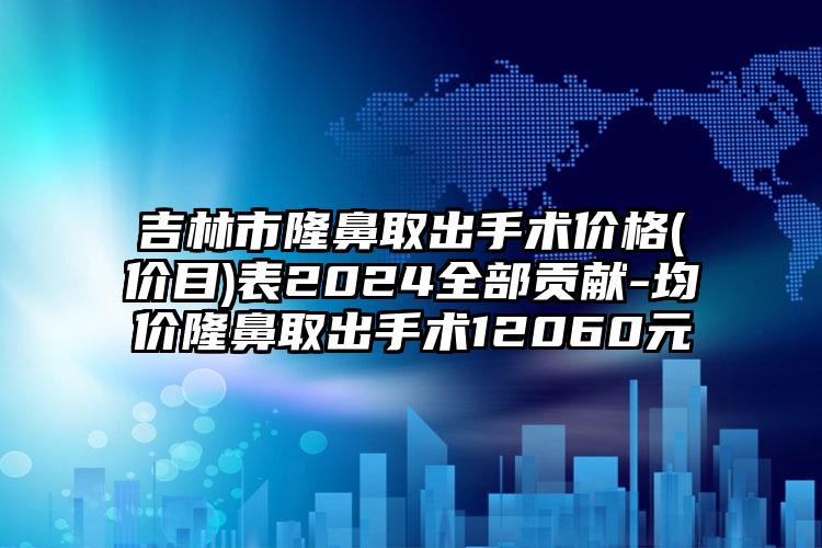 吉林市隆鼻取出手术价格(价目)表2024全部贡献-均价隆鼻取出手术12060元