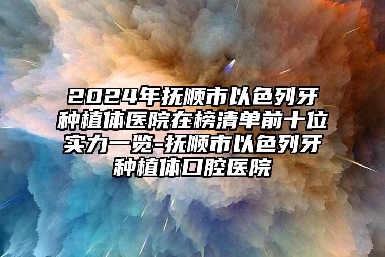 2024年抚顺市以色列牙种植体医院在榜清单前十位实力一览-抚顺市以色列牙种植体口腔医院