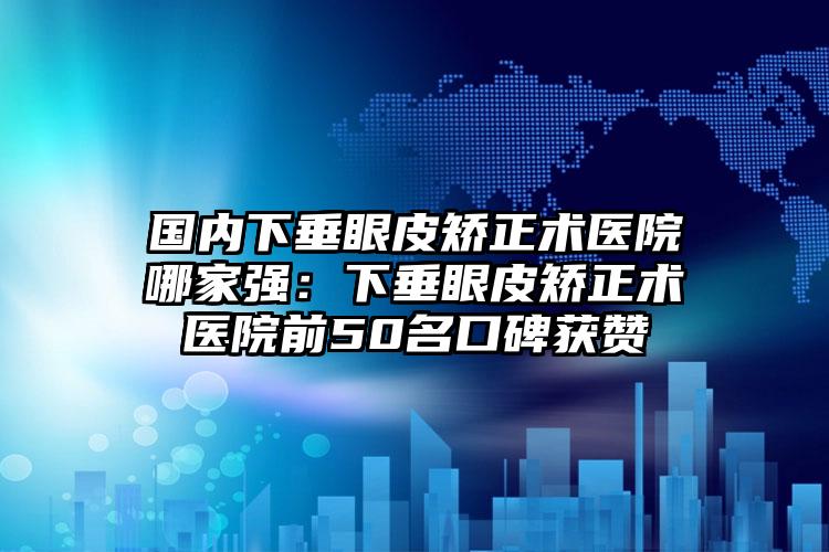 国内下垂眼皮矫正术医院哪家强：下垂眼皮矫正术医院前50名口碑获赞