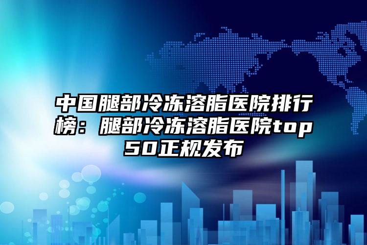 中国腿部冷冻溶脂医院排行榜：腿部冷冻溶脂医院top50正规发布