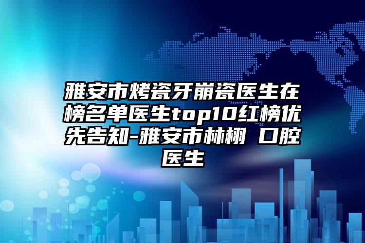 雅安市烤瓷牙崩瓷医生在榜名单医生top10红榜优先告知-雅安市林栩晹口腔医生