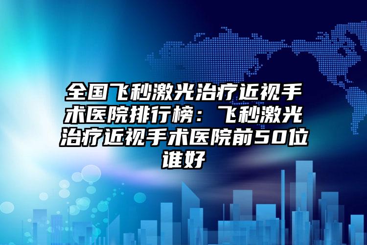 全国飞秒激光治疗近视手术医院排行榜：飞秒激光治疗近视手术医院前50位谁好