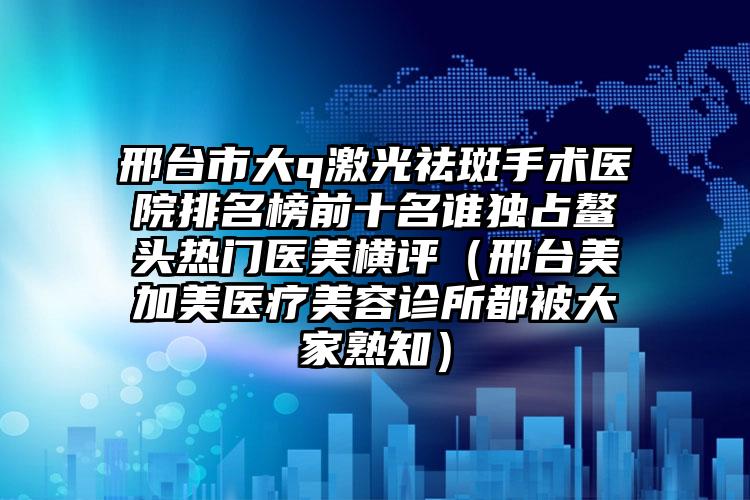 邢台市大q激光祛斑手术医院排名榜前十名谁独占鳌头热门医美横评（邢台美加美医疗美容诊所都被大家熟知）