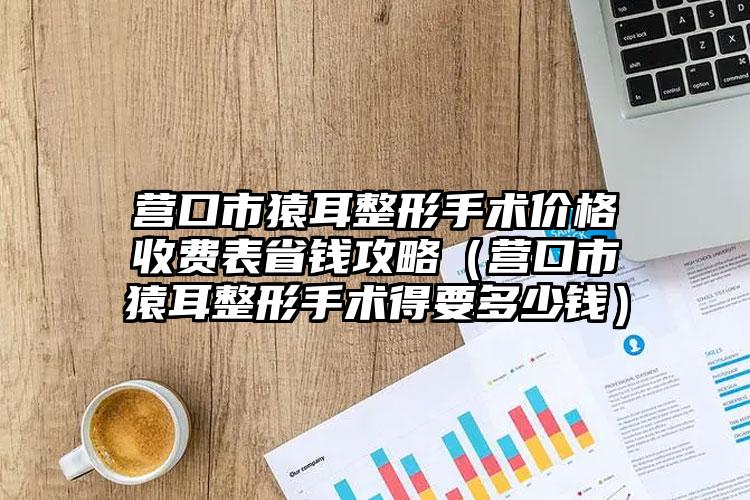 营口市猿耳整形手术价格收费表省钱攻略（营口市猿耳整形手术得要多少钱）