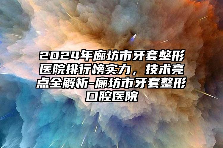 2024年廊坊市牙套整形医院排行榜实力，技术亮点全解析-廊坊市牙套整形口腔医院