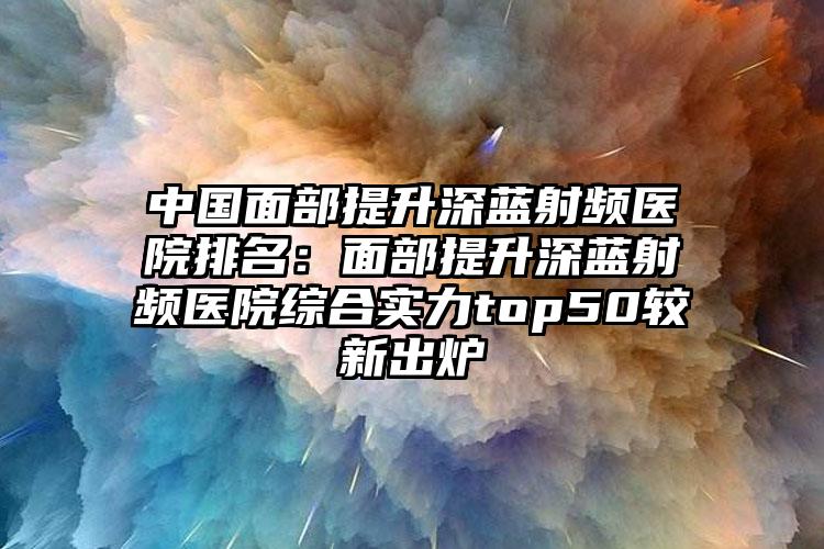 中国面部提升深蓝射频医院排名：面部提升深蓝射频医院综合实力top50较新出炉