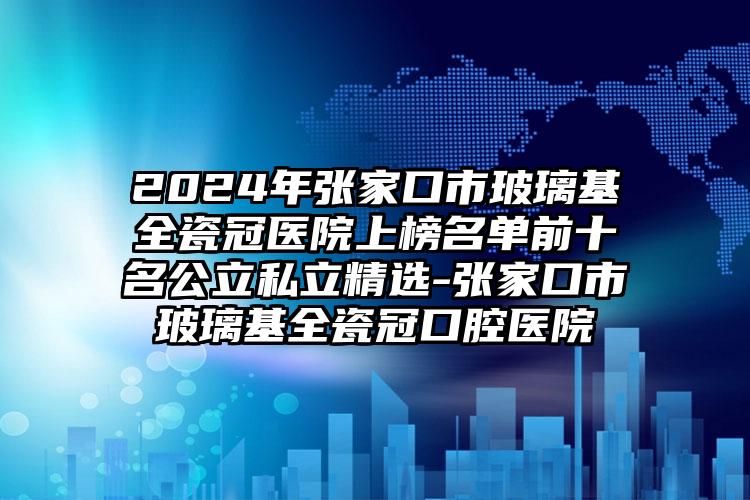 2024年张家口市玻璃基全瓷冠医院上榜名单前十名公立私立精选-张家口市玻璃基全瓷冠口腔医院