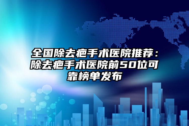 全国除去疤手术医院推荐：除去疤手术医院前50位可靠榜单发布