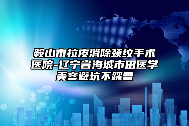 鞍山市拉皮消除颈纹手术医院-辽宁省海城市田医学美容避坑不踩雷