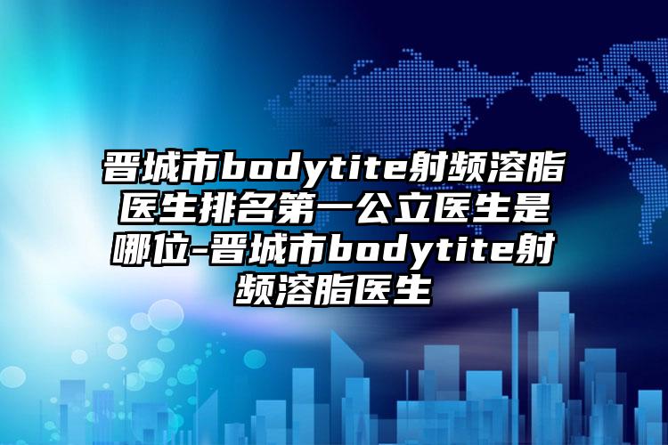 晋城市bodytite射频溶脂医生排名第一公立医生是哪位-晋城市bodytite射频溶脂医生